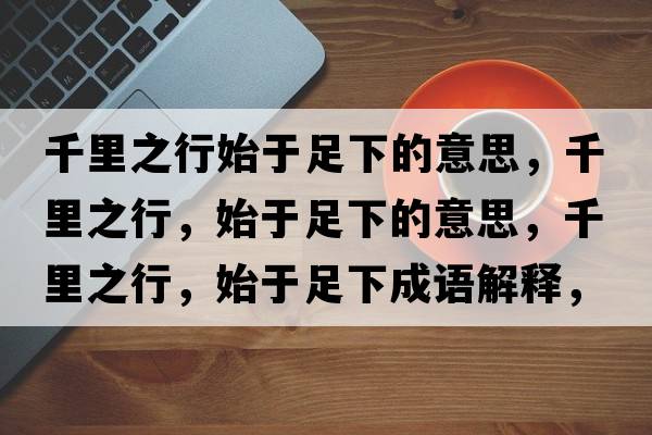 千里之行始于足下的意思，千里之行，始于足下的意思，千里之行，始于足下成語(yǔ)解釋?zhuān)Ю镏?，始于足下是什么意思含義寓意