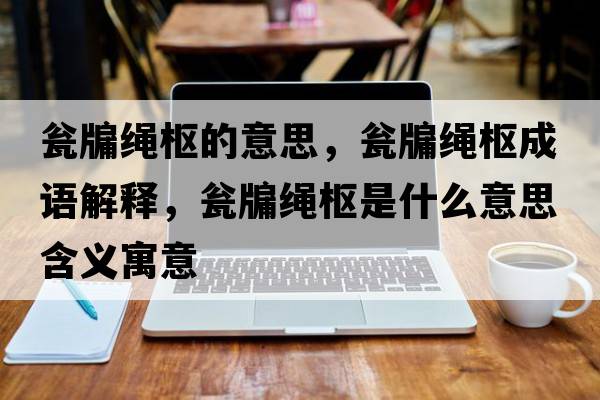 甕牖繩樞的意思，甕牖繩樞成語(yǔ)解釋?zhuān)Y牖繩樞是什么意思含義寓意