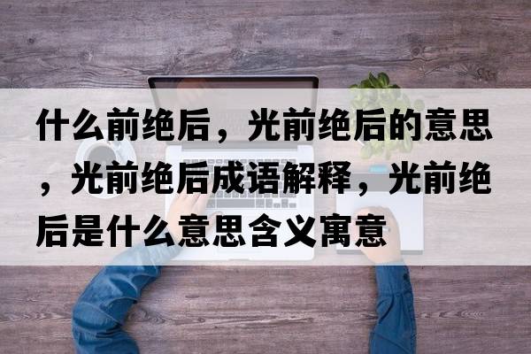 什么前絕后，光前絕后的意思，光前絕后成語(yǔ)解釋?zhuān)馇敖^后是什么意思含義寓意