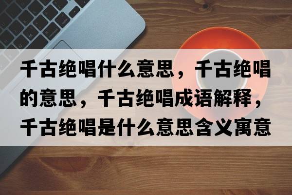 千古絕唱什么意思，千古絕唱的意思，千古絕唱成語(yǔ)解釋?zhuān)Ч沤^唱是什么意思含義寓意