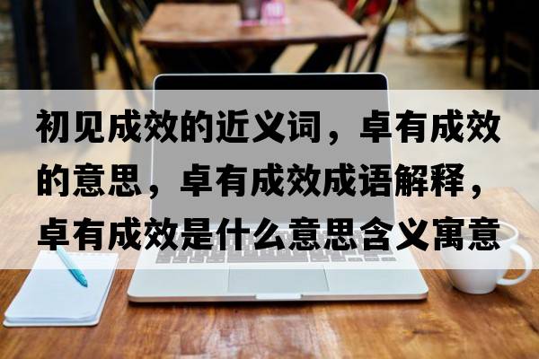 初見(jiàn)成效的近義詞，卓有成效的意思，卓有成效成語(yǔ)解釋?zhuān)坑谐尚鞘裁匆馑己x寓意