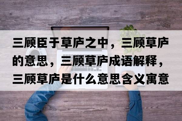 三顧臣于草廬之中，三顧草廬的意思，三顧草廬成語(yǔ)解釋?zhuān)櫜輳]是什么意思含義寓意