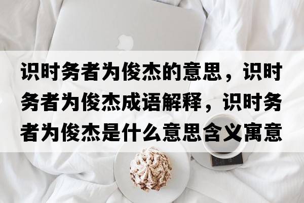 識時(shí)務(wù)者為俊杰的意思，識時(shí)務(wù)者為俊杰成語(yǔ)解釋?zhuān)R時(shí)務(wù)者為俊杰是什么意思含義寓意