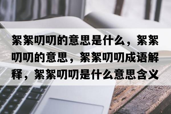 絮絮叨叨的意思是什么，絮絮叨叨的意思，絮絮叨叨成語(yǔ)解釋?zhuān)跣踹哆妒鞘裁匆馑己x寓意