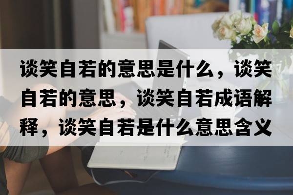 談笑自若的意思是什么，談笑自若的意思，談笑自若成語(yǔ)解釋?zhuān)勑ψ匀羰鞘裁匆馑己x寓意