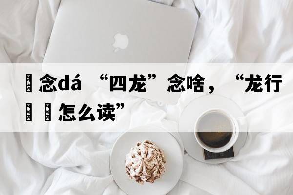 龘念dá “四龍”念啥，“龍行龘龘怎么讀”