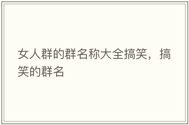 女人群的群名稱(chēng)大全搞笑，搞笑的群名