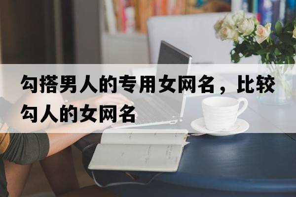 勾搭男人的專(zhuān)用女網(wǎng)名，比較勾人的女網(wǎng)名