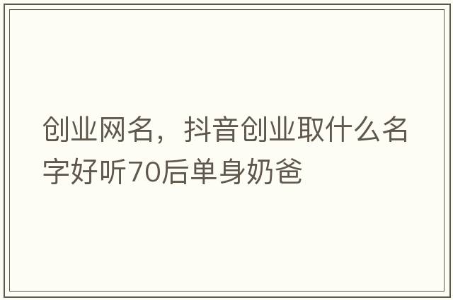 創(chuàng  )業(yè)網(wǎng)名，抖音創(chuàng  )業(yè)取什么名字好聽(tīng)70后單身奶爸