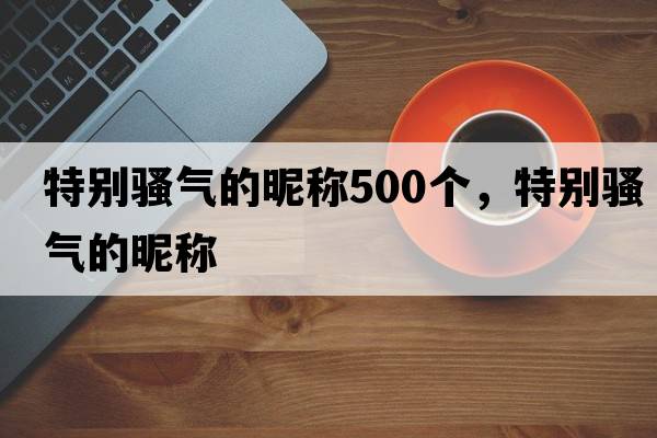 特別騷氣的昵稱(chēng)500個(gè)，特別騷氣的昵稱(chēng)