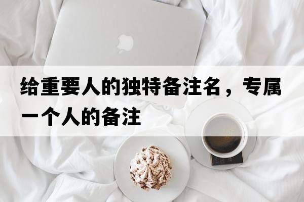 給重要人的獨特備注名，專(zhuān)屬一個(gè)人的備注