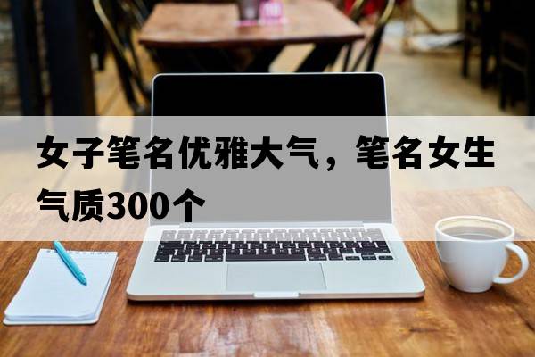 女子筆名優(yōu)雅大氣，筆名女生氣質(zhì)300個(gè)