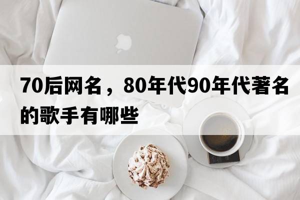 70后網(wǎng)名，80年代90年代著(zhù)名的歌手有哪些