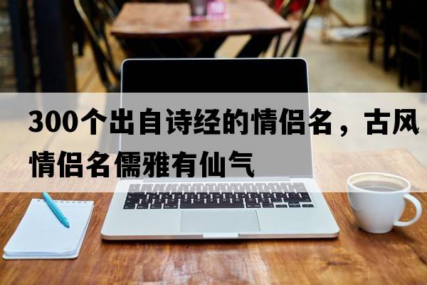 300個(gè)出自詩(shī)經(jīng)的情侶名，古風(fēng)情侶名儒雅有仙氣
