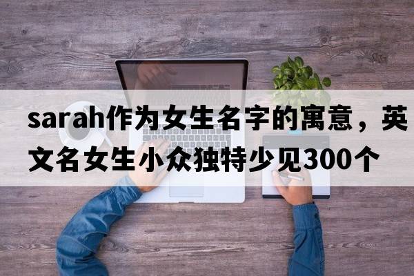 sarah作為女生名字的寓意，英文名女生小眾獨特少見(jiàn)300個(gè)