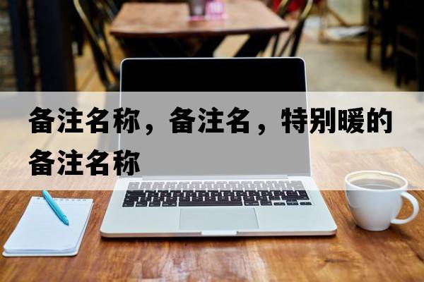 備注名稱(chēng)，備注名，特別暖的備注名稱(chēng)