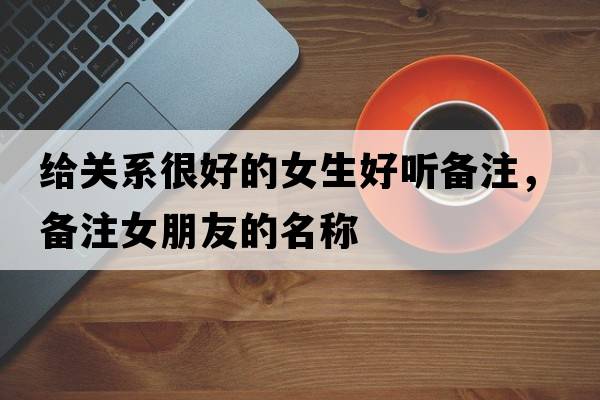 給關(guān)系很好的女生好聽(tīng)備注，備注女朋友的名稱(chēng)