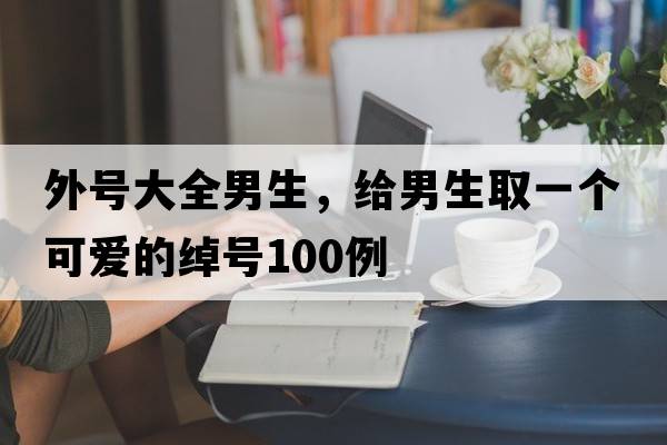 外號大全男生，給男生取一個(gè)可愛(ài)的綽號100例