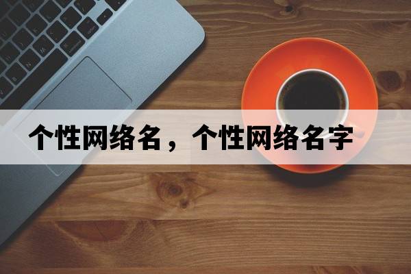 個(gè)性網(wǎng)絡(luò )名，個(gè)性網(wǎng)絡(luò )名字