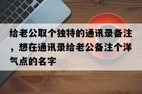 給老公取個(gè)獨特的通訊錄備注，想在通訊錄給老公備注個(gè)洋氣點(diǎn)的名字