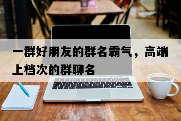 一群好朋友的群名霸氣，高端上檔次的群聊名