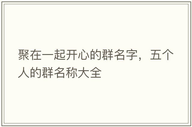 聚在一起開(kāi)心的群名字，五個(gè)人的群名稱(chēng)大全