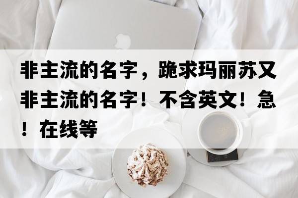 非主流的名字，跪求瑪麗蘇又非主流的名字！不含英文！急！在線(xiàn)等