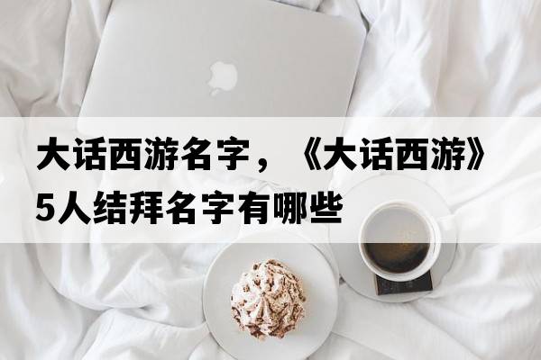 大話(huà)西游名字，《大話(huà)西游》5人結拜名字有哪些