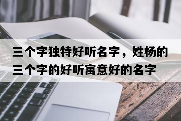 三個(gè)字獨特好聽(tīng)名字，姓楊的三個(gè)字的好聽(tīng)寓意好的名字