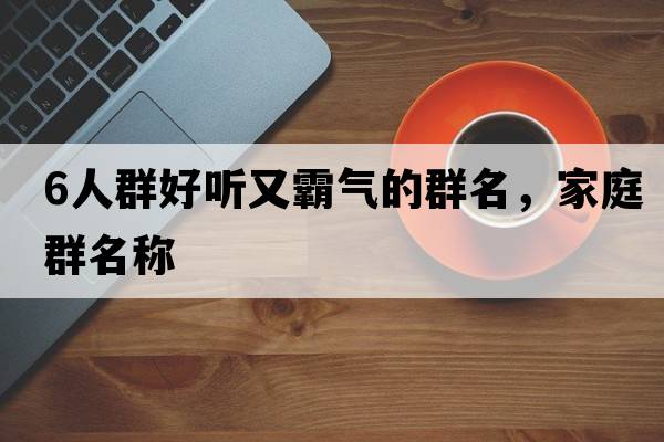 6人群好聽(tīng)又霸氣的群名，家庭群名稱(chēng)