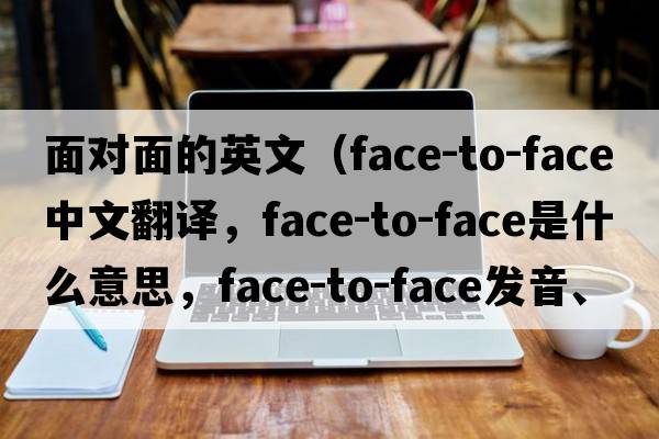 面對面的英文（face-to-face中文翻譯，face-to-face是什么意思，face-to-face發(fā)音、用法及例句）