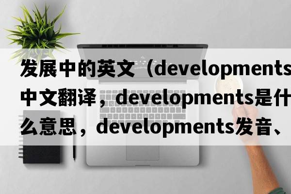 發(fā)展中的英文（developments中文翻譯，developments是什么意思，developments發(fā)音、用法及例句）