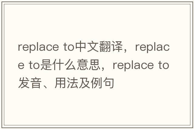 replace to中文翻譯，replace to是什么意思，replace to發(fā)音、用法及例句