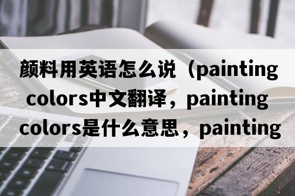 顏料用英語(yǔ)怎么說(shuō)（painting colors中文翻譯，painting colors是什么意思，painting colors發(fā)音、用法及例句）