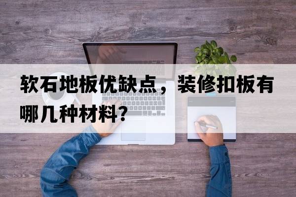 軟石地板優(yōu)缺點(diǎn)，裝修扣板有哪幾種材料？