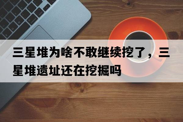 三星堆為啥不敢繼續挖了，三星堆遺址還在挖掘嗎