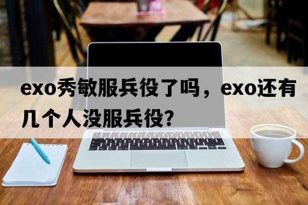 exo秀敏服兵役了嗎，exo還有幾個(gè)人沒(méi)服兵役？