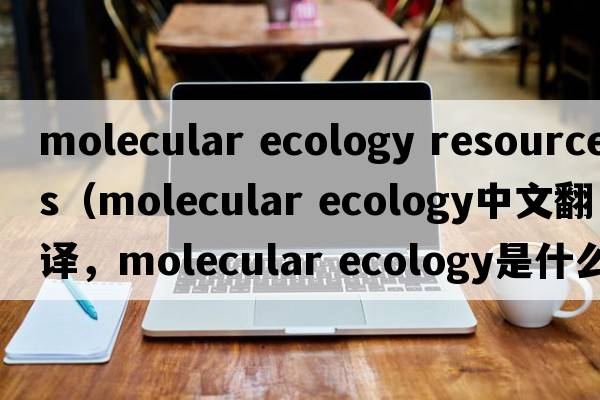 molecular ecology resources（molecular ecology中文翻譯，molecular ecology是什么意思，molecular ecology發(fā)音、用法及例句）