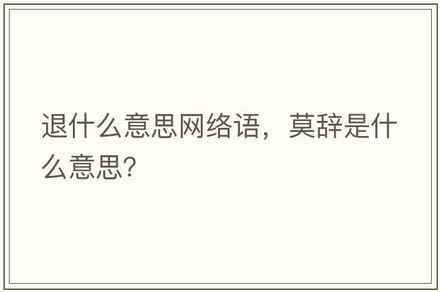 退什么意思網(wǎng)絡(luò )語(yǔ)，莫辭是什么意思？