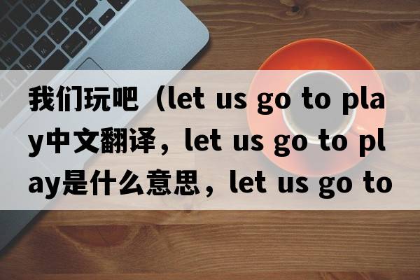 我們玩吧（let us go to play中文翻譯，let us go to play是什么意思，let us go to play發(fā)音、用法及例句）