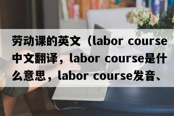 勞動(dòng)課的英文（labor course中文翻譯，labor course是什么意思，labor course發(fā)音、用法及例句）