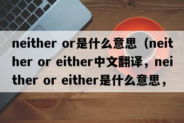 neither or是什么意思（neither or either中文翻譯，neither or either是什么意思，neither or either發(fā)音、用法及例句）