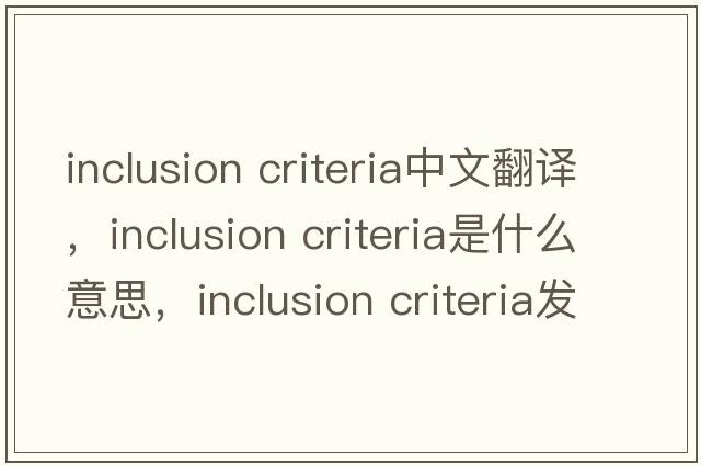 inclusion criteria中文翻譯，inclusion criteria是什么意思，inclusion criteria發(fā)音、用法及例句