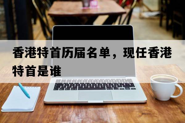 香港特首歷屆名單，現任香港特首是誰(shuí)