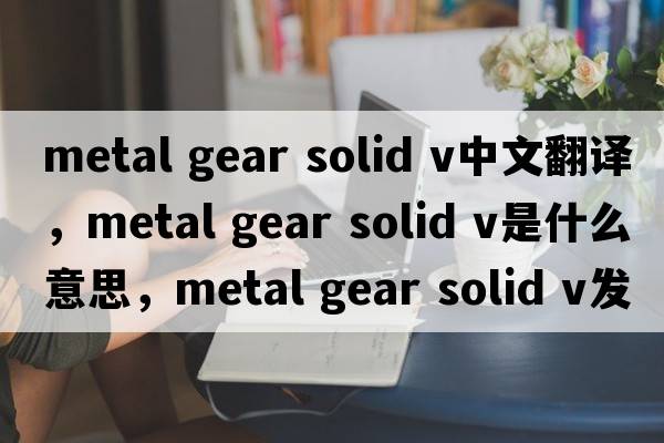 metal gear solid v中文翻譯，metal gear solid v是什么意思，metal gear solid v發(fā)音、用法及例句
