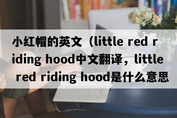 小紅帽的英文（little red riding hood中文翻譯，little red riding hood是什么意思，little red riding hood發(fā)音、用法及例句）