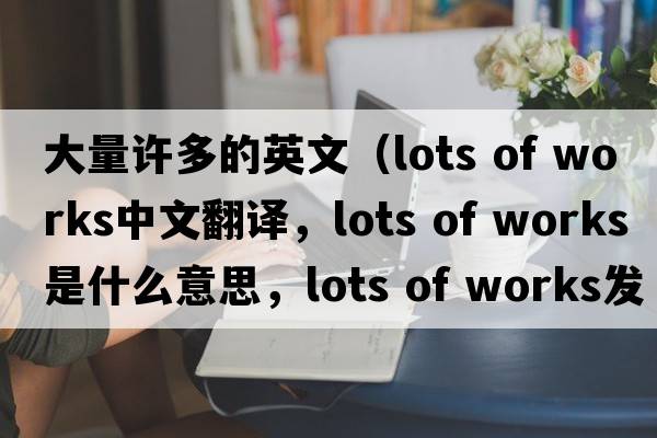 大量許多的英文（lots of works中文翻譯，lots of works是什么意思，lots of works發(fā)音、用法及例句）