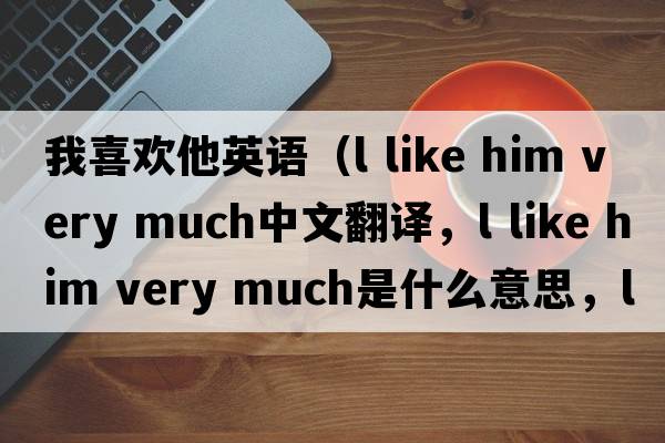 我喜歡他英語(yǔ)（l like him very much中文翻譯，l like him very much是什么意思，l like him very much發(fā)音、用法及例句）