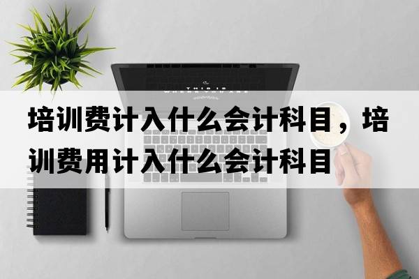 培訓費計入什么會(huì )計科目，培訓費用計入什么會(huì )計科目