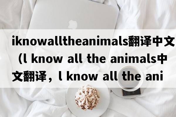 iknowalltheanimals翻譯中文（l know all the animals中文翻譯，l know all the animals是什么意思，l know all the animals